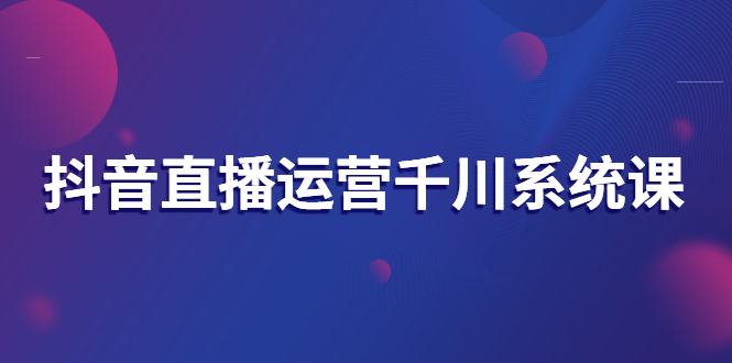 【副业项目3257期】抖音直播运营千川实战课：直播运营规划、起号、主播培养、千川投放等-元满创业网