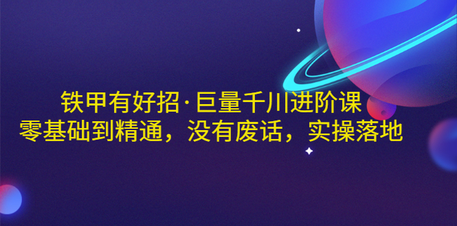 【副业项目3500期】铁甲有好招·巨量千川进阶课，零基础到精通（千川实战教程）-元满创业网