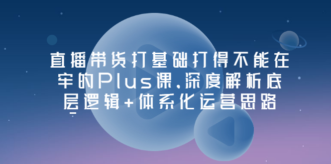 【副业项目3627期】直播带货运营培训课程：深度解析底层逻辑+体系化运营思路-元满创业网