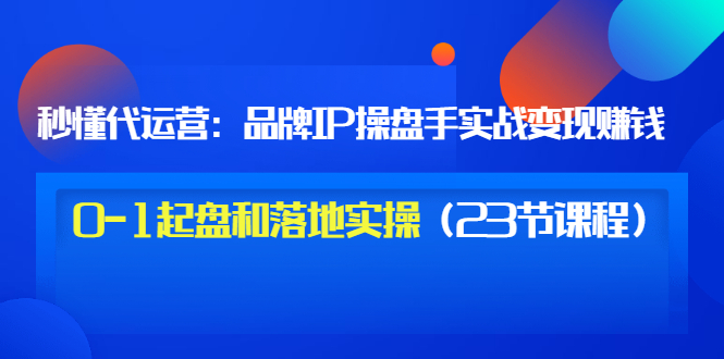 【副业项目3634期】代运营操盘手入门课：品牌IP操盘手实战赚钱，0-1起盘和落地实操（23节课程）-元满创业网