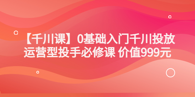 【副业项目3750期】交个朋友千川课：0基础入门千川投放，运营型投手必修课-元满创业网