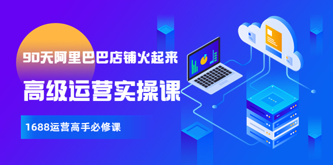 【副业项目4092期】90天阿里巴巴店铺火起来：高级运营实操课，1688运营高手必修课-元满创业网