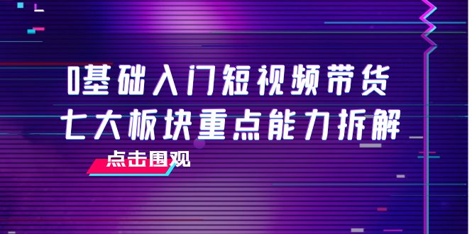 【副业项目4238期】0基础入门短视频带货，七大板块重点能力拆解，7节精品课4小时干货-元满创业网
