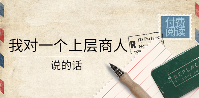 【副业项目4378期】某公众号付费阅读：我对一个上层商人说的话（价值500元付费文章）-元满创业网
