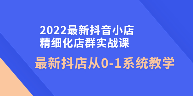【副业项目4451期】2022最新抖音小店精细化店群实战课，最新抖店从0-1系统教学-元满创业网