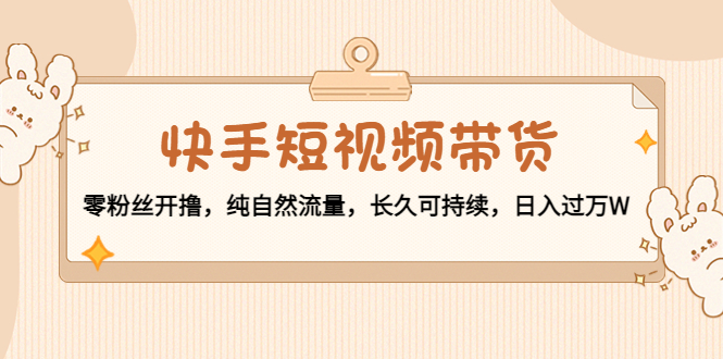 【副业项目4601期】快手短视频带货：零粉丝开撸，纯自然流量，长久可持续，日入过万W-元满创业网