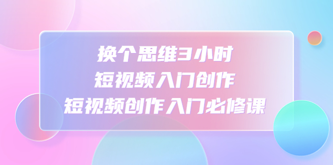 【副业项目4934期】换个思维3小时短视频入门创作，短视频创作入门必修课-元满创业网