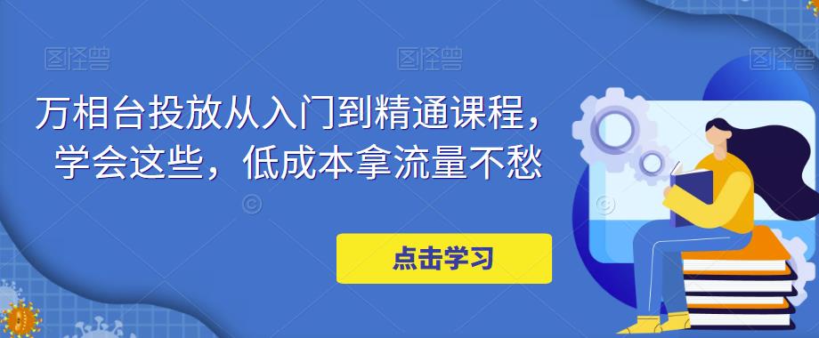 【副业项目5117期】万相台投放·新手到精通课程，学会这些，低成本拿流量不愁-元满创业网