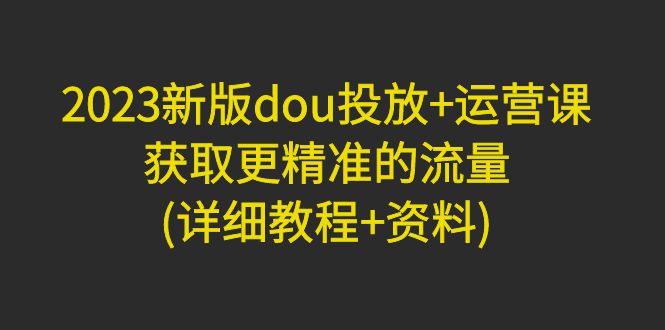 【副业项目5046期】2023新版dou投放+运营课：获取更精准的流量(详细教程+资料)-元满创业网