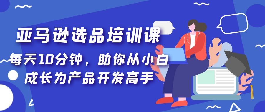 【副业项目5418期】亚马逊选品培训课，每天10分钟，助你从小白成长为产品开发高手-元满创业网