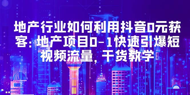【副业项目5632期】地产行业如何利用抖音0元获客：地产项目0-1快速引爆短视频流量，干货教学-元满创业网