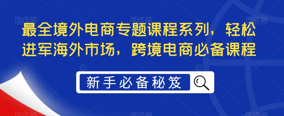 【副业项目5476期】最全境外电商专题课程系列，轻松进军海外市场，跨境电商必备课程-元满创业网
