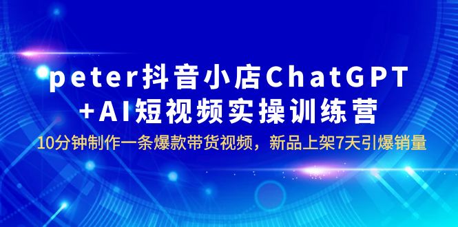 【副业项目6296期】peter抖音小店ChatGPT+AI短视频实训 10分钟做一条爆款带货视频 7天引爆销量-元满创业网