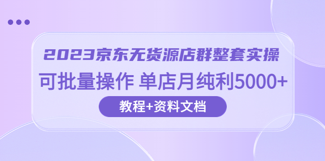 【副业项目6277期】2023京东-无货源店群整套实操 可批量操作 单店月纯利5000+63节课+资料文档-元满创业网