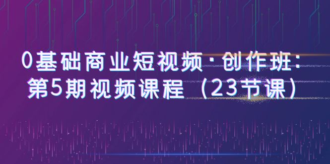 【副业项目6157期】0基础商业短视频·创作班：第5期视频课程（23节课）-元满创业网