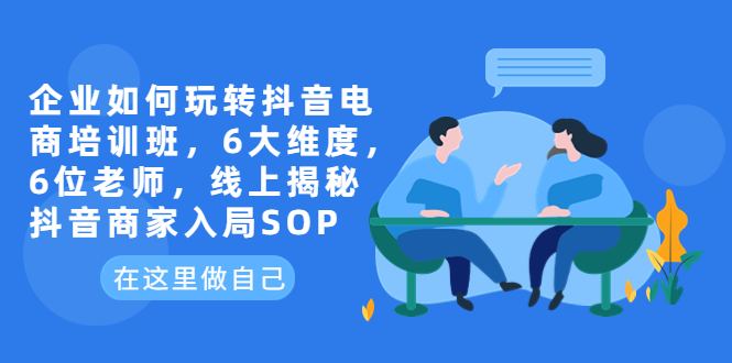 【副业项目6282期】企业如何玩转抖音电商培训班，6大维度，6位老师，线上揭秘抖音商家入局SOP-元满创业网