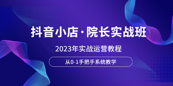 【副业项目6042期】抖音小店·院长实战班，2023年实战运营教程，从0-1手把手系统教学-元满创业网