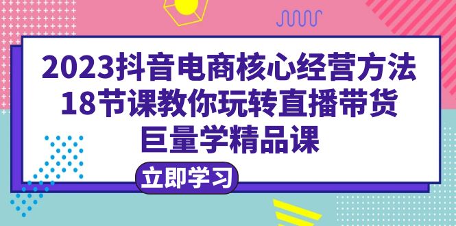 【副业项目6377期】2023抖音电商核心经营方法：18节课教你玩转直播带货，巨量学精品课-元满创业网