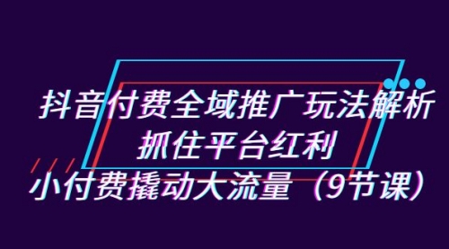 【副业项目7305期】抖音付费全域推广玩法解析：抓住平台红利，小付费撬动大流量（9节课）-元满创业网