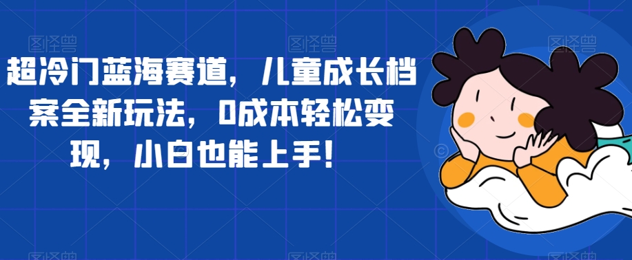 【副业项目7526期】超冷门蓝海赛道，儿童成长档案全新玩法，0成本轻松变现，小白也能上手【揭秘】-元满创业网