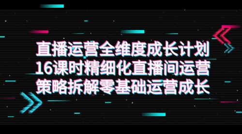 【副业项目7895期】直播运营-全维度 成长计划，16课时精细化直播间运营策略拆解零基础运营成长-元满创业网