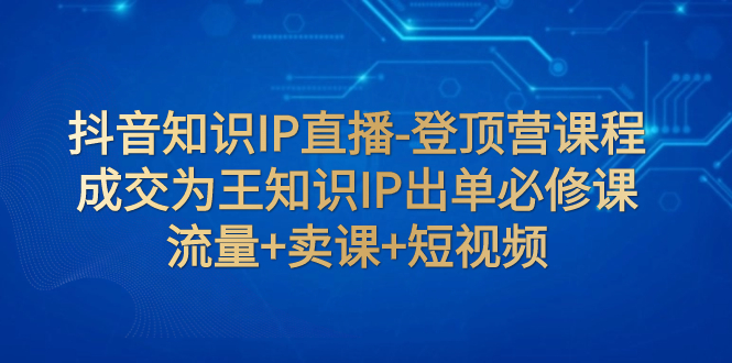 【副业项目8034期】抖音知识IP直播-登顶营课程：成交为王知识IP出单必修课 流量+卖课+短视频-元满创业网