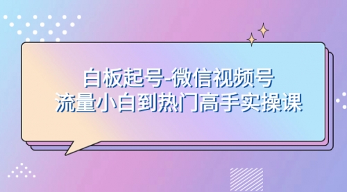 【副业项目8198期】白板起号-微信视频号流量小白到热门高手实操课-元满创业网