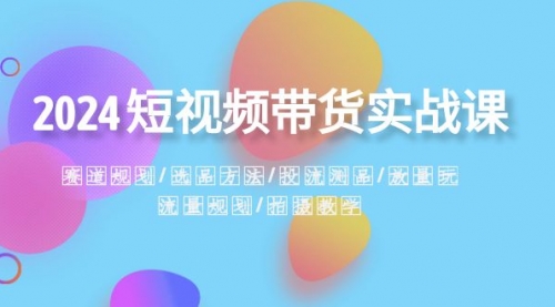 【副业项目8593期】2024短视频带货实战课：赛道规划·选品方法·投流测品-元满创业网