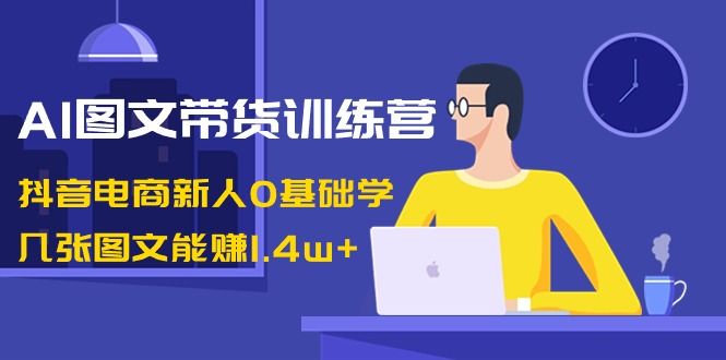 【副业8898期】AI图文带货训练营：抖音电商新人0基础学，几张图文能赚1.4w+-元满创业网