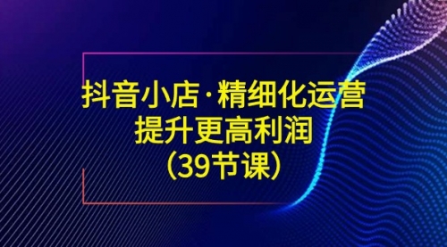 【副业8917期】抖音小店·精细化运营：提升·更高利润（39节课）-元满创业网