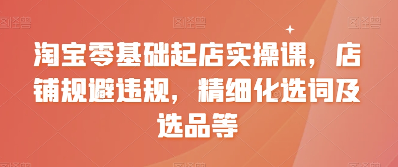【副业8935期】淘宝0基础起店实操课，店铺规避违规，精细化选词及选品等-元满创业网