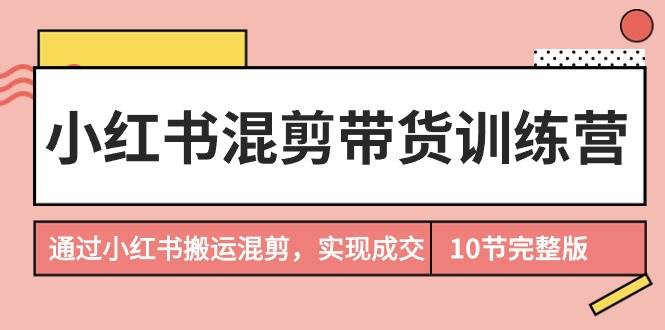小红书混剪带货训练营，通过小红书搬运混剪，实现成交（10节课完结版）-元满创业网