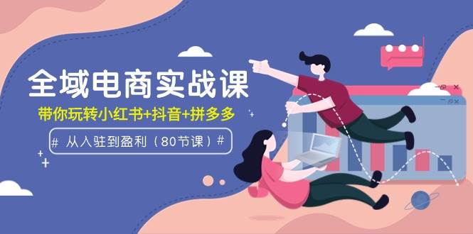 全域电商实战课：从入驻到盈利，带你玩转小红书+抖音+拼多多（80节课）-元满创业网