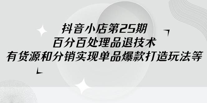 抖音小店-第25期，百分百处理品退技术，有货源和分销实现单品爆款打造玩法-元满创业网