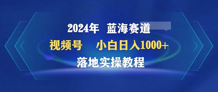 2024年蓝海赛道 视频号  小白日入1000+ 落地实操教程-元满创业网