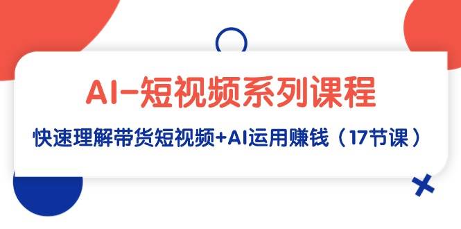 AI-短视频系列课程，快速理解带货短视频+AI运用赚钱（17节课）-元满创业网
