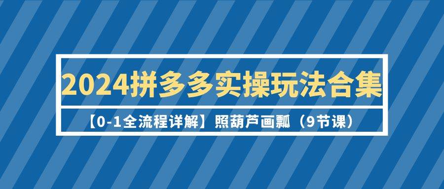 2024拼多多实操玩法合集【0-1全流程详解】照葫芦画瓢（9节课）-元满创业网
