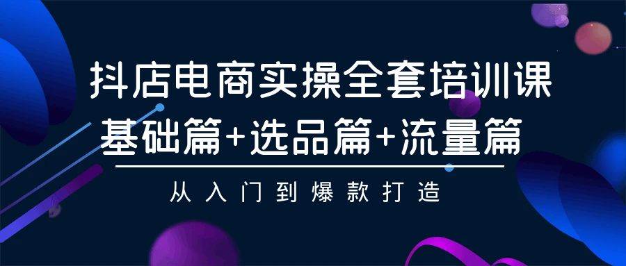 抖店电商实操全套培训课：基础篇+选品篇+流量篇，从入门到爆款打造-元满创业网