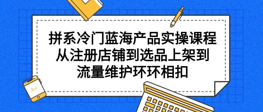 拼系冷门蓝海产品实操课程，从注册店铺到选品上架到流量维护环环相扣-元满创业网