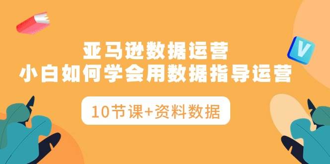 亚马逊数据运营，小白如何学会用数据指导运营（10节课+资料数据）-元满创业网