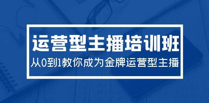 2024运营型主播培训班：从0到1教你成为金牌运营型主播（29节课）-元满创业网