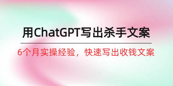 如何用ChatGPT-写出杀手文案，6个月实战经验，快速写出收钱文案（8节课）-元满创业网