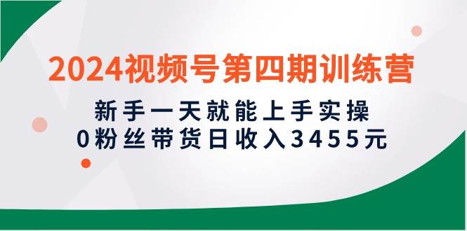 2024视频号第四期训练营，新手一天就能上手实操，0粉丝带货日收入3455元-元满创业网