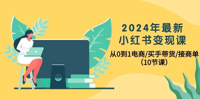 2024年最新小红书变现课，从0到1电商/买手带货/接商单（10节课）-元满创业网