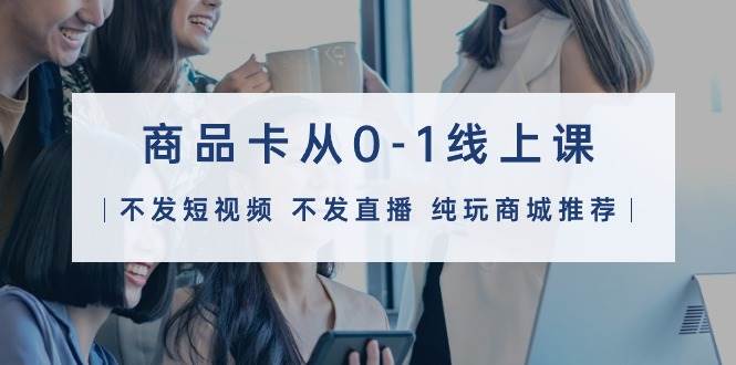 商品卡从0-1线上课（不发短视频 不发直播 纯玩商城推荐）32节课-元满创业网