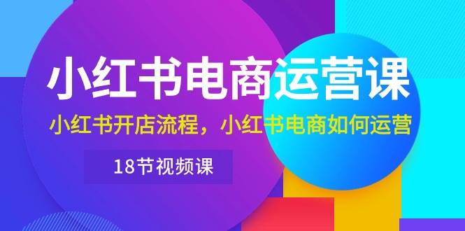 小红书·电商运营课：小红书开店流程，小红书电商如何运营（18节视频课）-元满创业网