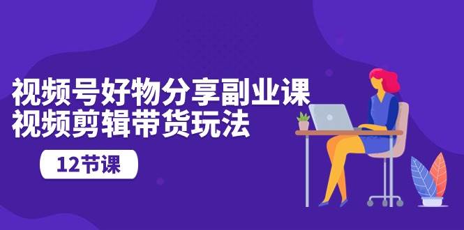 视频号好物分享副业课，视频剪辑带货玩法（12节课）-元满创业网