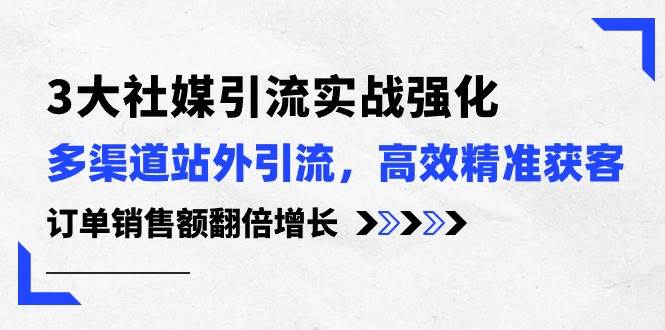 3大社媒引流实操强化，多渠道站外引流/高效精准获客/订单销售额翻倍增长-元满创业网