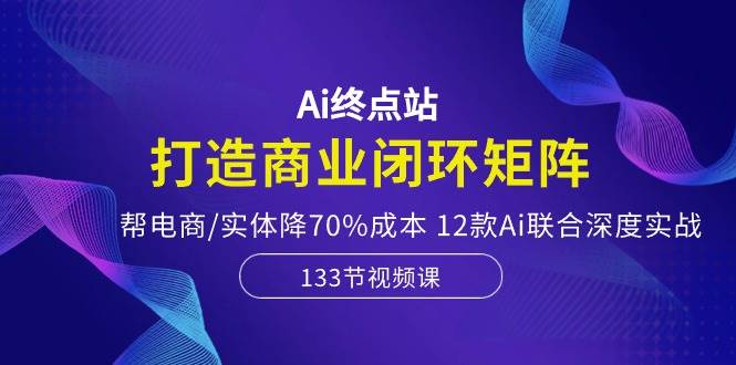 Ai终点站，打造商业闭环矩阵，帮电商/实体降70%成本，12款Ai联合深度实战-元满创业网