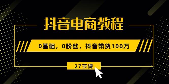 抖音电商教程：0基础，0粉丝，抖音带货100万（27节视频课）-元满创业网